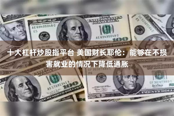 十大杠杆炒股指平台 美国财长耶伦：能够在不损害就业的情况下降低通胀