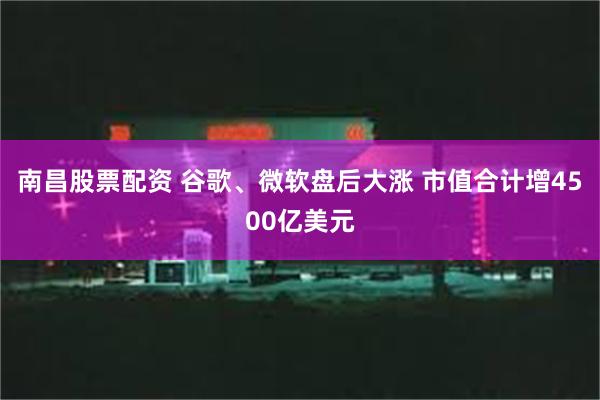 南昌股票配资 谷歌、微软盘后大涨 市值合计增4500亿美元