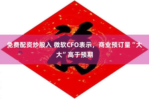 免费配资炒股入 微软CFO表示，商业预订量“大大”高于预期