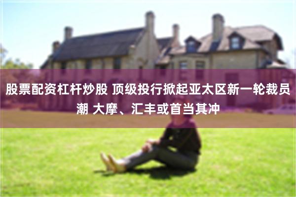 股票配资杠杆炒股 顶级投行掀起亚太区新一轮裁员潮 大摩、汇丰或首当其冲