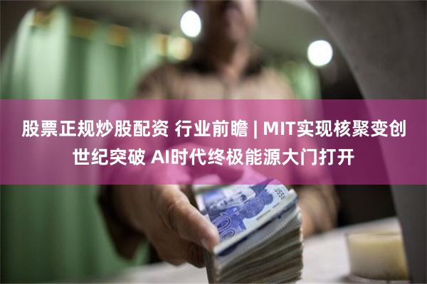 股票正规炒股配资 行业前瞻 | MIT实现核聚变创世纪突破 AI时代终极能源大门打开