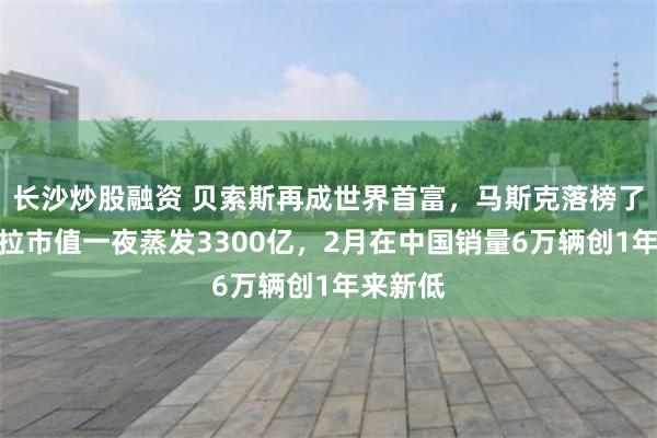 长沙炒股融资 贝索斯再成世界首富，马斯克落榜了！特斯拉市值一夜蒸发3300亿，2月在中国销量6万辆创1年来新低