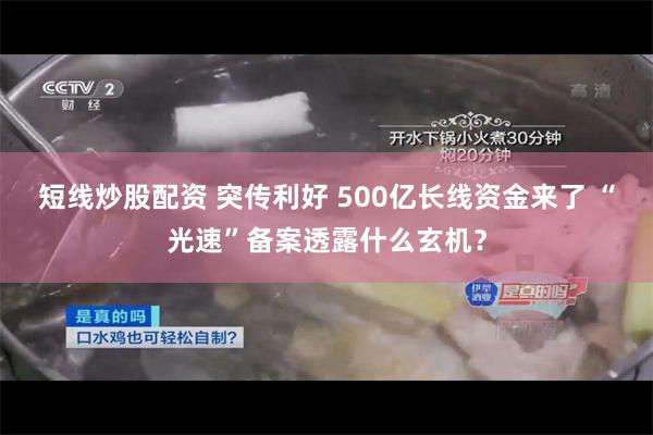 短线炒股配资 突传利好 500亿长线资金来了 “光速”备案透露什么玄机？