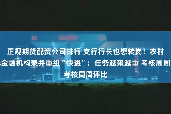 正规期货配资公司排行 支行行长也想转岗！农村中小金融机构兼并重组“快进”：任务越来越重 考核周周评比