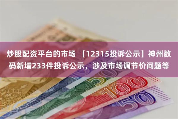 炒股配资平台的市场 【12315投诉公示】神州数码新增233件投诉公示，涉及市场调节价问题等