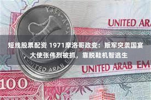 短线股票配资 1971摩洛哥政变：叛军突袭国宴，大使张伟烈被抓，靠脱鞋机智逃生