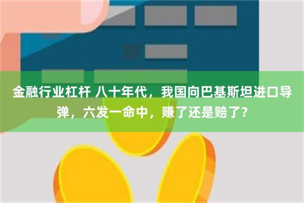 金融行业杠杆 八十年代，我国向巴基斯坦进口导弹，六发一命中，赚了还是赔了？