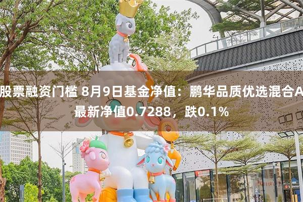 股票融资门槛 8月9日基金净值：鹏华品质优选混合A最新净值0.7288，跌0.1%