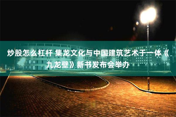 炒股怎么杠杆 集龙文化与中国建筑艺术于一体《九龙壁》新书发布会举办