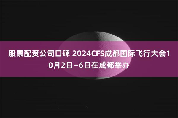 股票配资公司口碑 2024CFS成都国际飞行大会10月2日—6日在成都举办