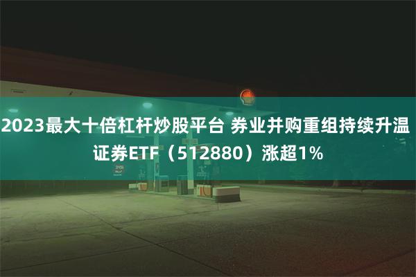 2023最大十倍杠杆炒股平台 券业并购重组持续升温 证券ETF（512880）涨超1%