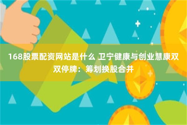 168股票配资网站是什么 卫宁健康与创业慧康双双停牌：筹划换股合并