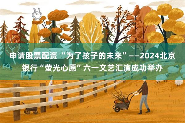 申请股票配资 “为了孩子的未来”——2024北京银行“萤光心愿”六一文艺汇演成功举办