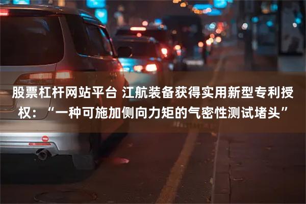 股票杠杆网站平台 江航装备获得实用新型专利授权：“一种可施加侧向力矩的气密性测试堵头”