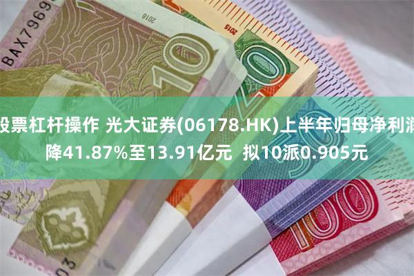 股票杠杆操作 光大证券(06178.HK)上半年归母净利润降41.87%至13.91亿元  拟10派0.905元