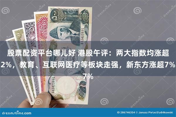 股票配资平台哪儿好 港股午评：两大指数均涨超2%，教育、互联网医疗等板块走强，新东方涨超7%