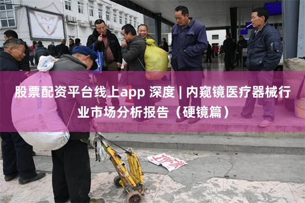 股票配资平台线上app 深度 | 内窥镜医疗器械行业市场分析报告（硬镜篇）