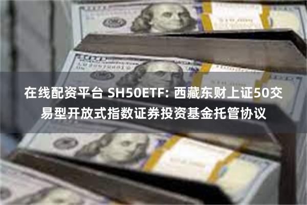 在线配资平台 SH50ETF: 西藏东财上证50交易型开放式指数证券投资基金托管协议