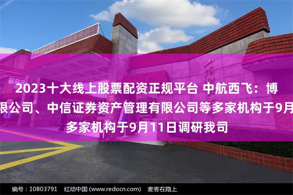 2023十大线上股票配资正规平台 中航西飞：博时基金管理有限公司、中信证券资产管理有限公司等多家机构于9月11日调研我司