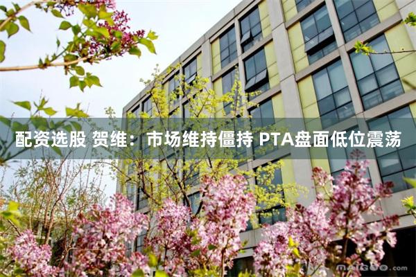 配资选股 贺维：市场维持僵持 PTA盘面低位震荡