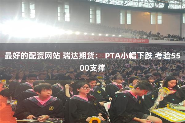 最好的配资网站 瑞达期货： PTA小幅下跌 考验5500支撑