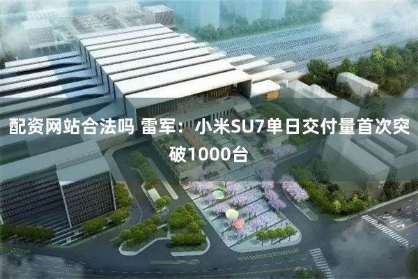 配资网站合法吗 雷军：小米SU7单日交付量首次突破1000台