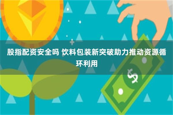 股指配资安全吗 饮料包装新突破助力推动资源循环利用