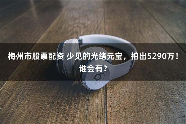 梅州市股票配资 少见的光绪元宝，拍出5290万！谁会有？