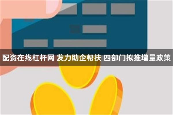 配资在线杠杆网 发力助企帮扶 四部门拟推增量政策