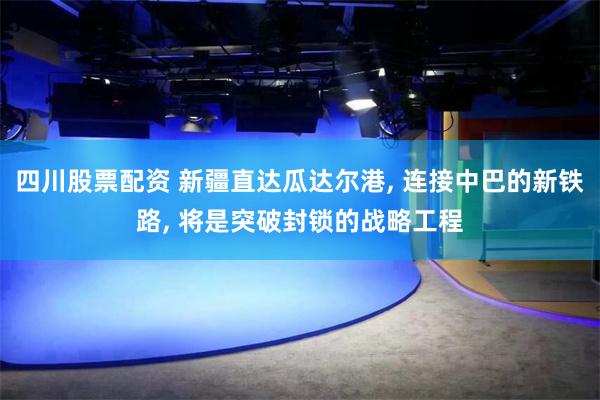 四川股票配资 新疆直达瓜达尔港, 连接中巴的新铁路, 将是突破封锁的战略工程