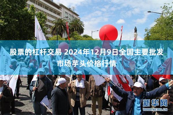 股票的杠杆交易 2024年12月9日全国主要批发市场芋头价格行情