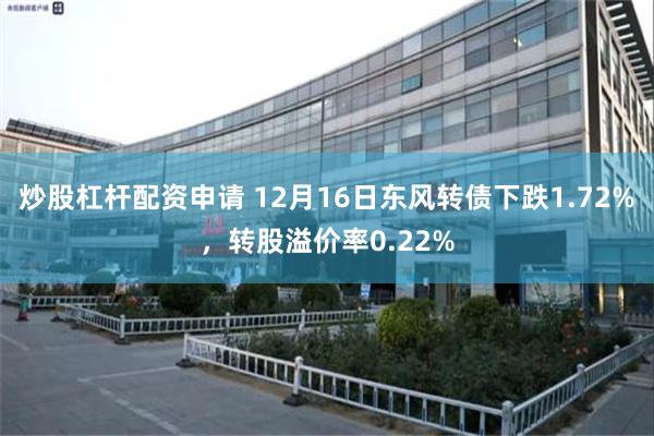 炒股杠杆配资申请 12月16日东风转债下跌1.72%，转股溢价率0.22%