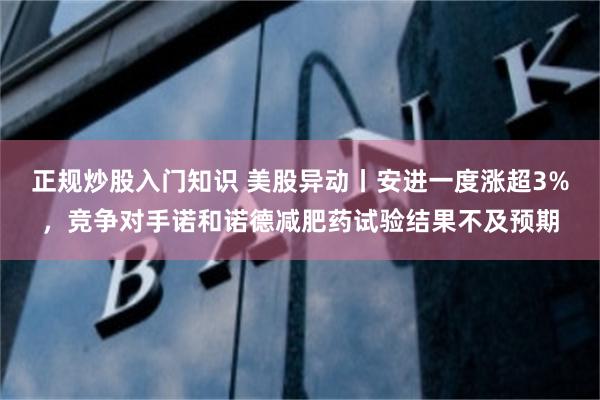 正规炒股入门知识 美股异动丨安进一度涨超3%，竞争对手诺和诺德减肥药试验结果不及预期