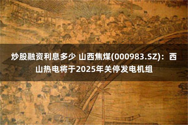 炒股融资利息多少 山西焦煤(000983.SZ)：西山热电将于2025年关停发电机组