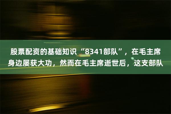 股票配资的基础知识 “8341部队”，在毛主席身边屡获大功，然而在毛主席逝世后，这支部队