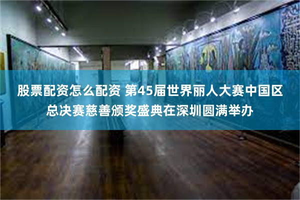 股票配资怎么配资 第45届世界丽人大赛中国区总决赛慈善颁奖盛典在深圳圆满举办