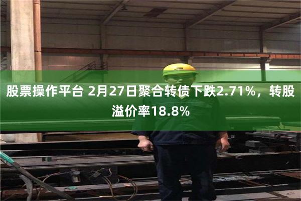 股票操作平台 2月27日聚合转债下跌2.71%，转股溢价率18.8%