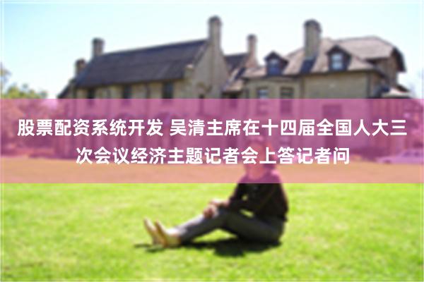 股票配资系统开发 吴清主席在十四届全国人大三次会议经济主题记者会上答记者问